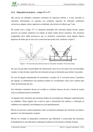 FE – UEM/DECi - Eng.ª Civil Construções Metálicas e de Madeira
F. Ricardo & J. Pindula AULA 3 - Ligacoes. Introducao - 11/12
3.6.1. Disposições de projecto – artigos 12º a 17º.
Não devem ser utilizados elementos estruturais de espessura inferior a 4 mm, devendo os
elementos directamente ou expostos em condições especiais de utilização (ambientes
corrosivos), adoptar valores superiores ao indicado, não deverá ser inferior que 7 mm.
De acordo com o artigo 13º, os elementos principais das estruturas planas devem, quanto
possível, ter secções simétricas em relação ao plano médio dessas estruturas. Nas estruturas
trianguladas deve ainda procurar-se que os elementos concorrentes numa ligação fiquem
dispostos de modo que os seus eixos concorram num ponto (nó), conforme a figura 5.
Figura 5 - Os eixos das peças devem cruzar-se num ponto. Exemplo: Nó de uma treliça.
No caso em que haja excentricidade nas intersecções, deve ter-se em conta essa excentricidade,
excepto se tratar de tipos específicos de estruturas em que se demonstre que tal não é necessário.
No caso de ligações aparafusadas de cantoneiras e secções em T, com pelo menos 2 parafusos
por ligação, os alinhamentos dos parafusos podem ser considerados como eixos centrais para
efeito da intersecção por nós.
Nos elementos estruturais devem ser evitadas as variações bruscas da área e forma da secção
recta ou enfraquecimentos localizados.
As ligações entre elementos das estruturas podem ser executadas por rebitagem, aparafusamento
ou soldadura. Numa ligação deve evitar-se, para a transmissão dos esforços, a utilização da
soldadura em conjunção com rebitagem ou com aparafusamento.
Devem ser previstos contraventamentos entre os elementos principais das estruturas, de modo a
garantir o seu funcionamento conjunto.
Devem ser evitadas as disposições construtivas que dificultem a conservação das estruturas,
nomeadamente as que dificultem a aplicação de pintura ou favoreçam a retenção de água.
 
