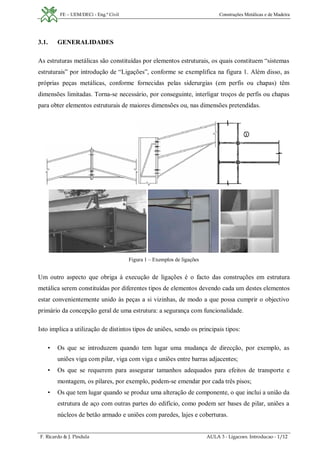FE – UEM/DECi - Eng.ª Civil Construções Metálicas e de Madeira
F. Ricardo & J. Pindula AULA 3 - Ligacoes. Introducao - 1/12
3.1. GENERALIDADES
As estruturas metálicas são constituídas por elementos estruturais, os quais constituem “sistemas
estruturais” por introdução de “Ligações”, conforme se exemplifica na figura 1. Além disso, as
próprias peças metálicas, conforme fornecidas pelas siderurgias (em perfis ou chapas) têm
dimensões limitadas. Torna-se necessário, por conseguinte, interligar troços de perfis ou chapas
para obter elementos estruturais de maiores dimensões ou, nas dimensões pretendidas.
Figura 1 – Exemplos de ligações
Um outro aspecto que obriga à execução de ligações é o facto das construções em estrutura
metálica serem constituídas por diferentes tipos de elementos devendo cada um destes elementos
estar convenientemente unido às peças a si vizinhas, de modo a que possa cumprir o objectivo
primário da concepção geral de uma estrutura: a segurança com funcionalidade.
Isto implica a utilização de distintos tipos de uniões, sendo os principais tipos:
• Os que se introduzem quando tem lugar uma mudança de direcção, por exemplo, as
uniões viga com pilar, viga com viga e uniões entre barras adjacentes;
• Os que se requerem para assegurar tamanhos adequados para efeitos de transporte e
montagem, os pilares, por exemplo, podem-se emendar por cada três pisos;
• Os que tem lugar quando se produz uma alteração de componente, o que inclui a união da
estrutura de aço com outras partes do edifício, como podem ser bases de pilar, uniões a
núcleos de betão armado e uniões com paredes, lajes e coberturas.
 