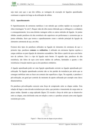 FE – UEM/DECi - Eng.ª Civil Construções Metálicas e de Madeira
F. Ricardo & J. Pindula AULA 3 - Ligacoes. Introducao - 3/12
seja mais caro que o aço dos rebites, as vantagens de execução de ligações aparafusadas
continuam a superar de longe as da utilização de rebites.
3.2.2. Aparafusamento
O Aparafusamento de estruturas metálicas é um método que confere rapidez na execução de
obras (montagem “in situ”). Requer mão-de-obra menos laborada que a rebitagem e a soldadura
e consequentemente, leva uma distinta vantagem sobre os outros métodos de ligação. As juntas
obtidas usando parafusos de alta resistência são superiores em performance e economia que as
juntas rebitadas, facto que tornou o aparafusamento como o método principal de ligação de
elementos estruturais de aço, em obra.
Existem dois tipos de parafusos utilizados na ligação de elementos de estruturas de aço: o
primeiro tipo, parafusos comuns ou ordinários, é utilizado em estruturas ligeiras sujeitas a
cargas estáticas ou para ligação de elementos secundários. São feitos a partir de aços com baixo
teor de carbono. Este é o tipo de ligação mais barato. O segundo tipo, parafusos de alta
resistência, são feitos de aços com teores médios de carbono, laminados a quente e têm
resistências à tracção maiores que as dos parafusos ordinários.
A ligação aparafusada pode ser uma ligação aparafusada corrente ou ligação aparafusada pré-
esforçada. Na ligação aparafusada corrente não se tira partido da resistência por atrito que se
consegue mobilizar entre as faces em contacto das superfícies a ligas. Na segunda, o parafuso é
pré-esforçado, em geral por controlo do momento de aperto utilizando por exemplo uma chave
dinamométrica.
Os parafusos pré-esforçados exercem uma força de compressão entre as chapas unidas. Esta
relação dá lugar a uma elevada resistência por atrito, que permite a transmissão de carga entre as
peças unidas. Quando a carga aplicada (figura 23) excede a força de atrito que se desenvolve
entre as chapas, estas deslizarão uma em relação a outra e o parafuso actuará como uma ligação
resistente por corte.
Figura 3 – Plano de corte de chapas em pre-esforco
 