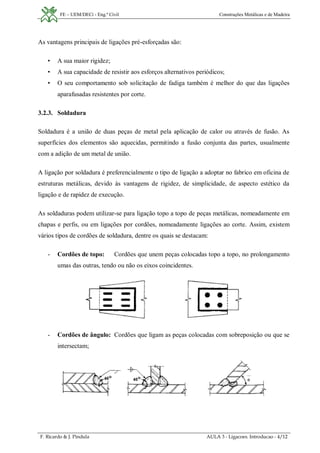 FE – UEM/DECi - Eng.ª Civil Construções Metálicas e de Madeira
F. Ricardo & J. Pindula AULA 3 - Ligacoes. Introducao - 4/12
As vantagens principais de ligações pré-esforçadas são:
• A sua maior rigidez;
• A sua capacidade de resistir aos esforços alternativos periódicos;
• O seu comportamento sob solicitação de fadiga também é melhor do que das ligações
aparafusadas resistentes por corte.
3.2.3. Soldadura
Soldadura é a união de duas peças de metal pela aplicação de calor ou através de fusão. As
superfícies dos elementos são aquecidas, permitindo a fusão conjunta das partes, usualmente
com a adição de um metal de união.
A ligação por soldadura é preferencialmente o tipo de ligação a adoptar no fabrico em oficina de
estruturas metálicas, devido às vantagens de rigidez, de simplicidade, de aspecto estético da
ligação e de rapidez de execução.
As soldaduras podem utilizar-se para ligação topo a topo de peças metálicas, nomeadamente em
chapas e perfis, ou em ligações por cordões, nomeadamente ligações ao corte. Assim, existem
vários tipos de cordões de soldadura, dentre os quais se destacam:
- Cordões de topo: Cordões que unem peças colocadas topo a topo, no prolongamento
umas das outras, tendo ou não os eixos coincidentes.
- Cordões de ângulo: Cordões que ligam as peças colocadas com sobreposição ou que se
intersectam;
 