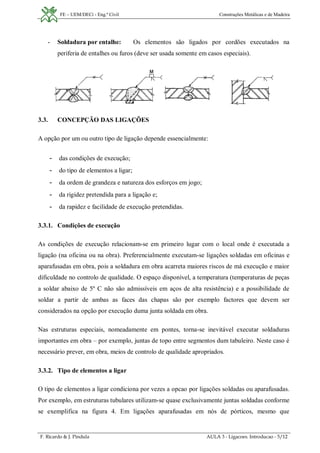FE – UEM/DECi - Eng.ª Civil Construções Metálicas e de Madeira
F. Ricardo & J. Pindula AULA 3 - Ligacoes. Introducao - 5/12
- Soldadura por entalhe: Os elementos são ligados por cordões executados na
periferia de entalhes ou furos (deve ser usada somente em casos especiais).
3.3. CONCEPÇÃO DAS LIGAÇÕES
A opção por um ou outro tipo de ligação depende essencialmente:
- das condições de execução;
- do tipo de elementos a ligar;
- da ordem de grandeza e natureza dos esforços em jogo;
- da rigidez pretendida para a ligação e;
- da rapidez e facilidade de execução pretendidas.
3.3.1. Condições de execução
As condições de execução relacionam-se em primeiro lugar com o local onde é executada a
ligação (na oficina ou na obra). Preferencialmente executam-se ligações soldadas em oficinas e
aparafusadas em obra, pois a soldadura em obra acarreta maiores riscos de má execução e maior
dificuldade no controlo de qualidade. O espaço disponível, a temperatura (temperaturas de peças
a soldar abaixo de 5º C não são admissíveis em aços de alta resistência) e a possibilidade de
soldar a partir de ambas as faces das chapas são por exemplo factores que devem ser
considerados na opção por execução duma junta soldada em obra.
Nas estruturas especiais, nomeadamente em pontes, torna-se inevitável executar soldaduras
importantes em obra – por exemplo, juntas de topo entre segmentos dum tabuleiro. Neste caso é
necessário prever, em obra, meios de controlo de qualidade apropriados.
3.3.2. Tipo de elementos a ligar
O tipo de elementos a ligar condiciona por vezes a opcao por ligações soldadas ou aparafusadas.
Por exemplo, em estruturas tubulares utilizam-se quase exclusivamente juntas soldadas conforme
se exemplifica na figura 4. Em ligações aparafusadas em nós de pórticos, mesmo que
 