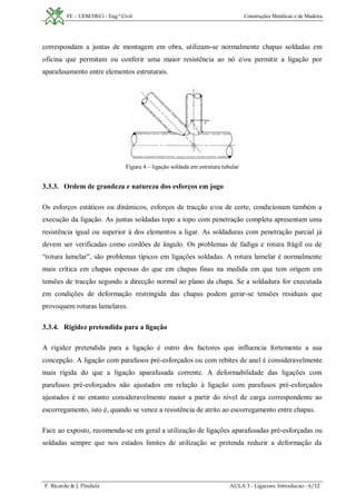 FE – UEM/DECi - Eng.ª Civil Construções Metálicas e de Madeira
F. Ricardo & J. Pindula AULA 3 - Ligacoes. Introducao - 6/12
correspondam a juntas de montagem em obra, utilizam-se normalmente chapas soldadas em
oficina que permitam ou conferir uma maior resistência ao nó e/ou permitir a ligação por
aparafusamento entre elementos estruturais.
Figura 4 – ligação soldada em estrutura tubular
3.3.3. Ordem de grandeza e natureza dos esforços em jogo
Os esforços estáticos ou dinâmicos, esforços de tracção e/ou de corte, condicionam também a
execução da ligação. As juntas soldadas topo a topo com penetração completa apresentam uma
resistência igual ou superior à dos elementos a ligar. As soldaduras com penetração parcial já
devem ser verificadas como cordões de ângulo. Os problemas de fadiga e rotura frágil ou de
“rotura lamelar”, são problemas típicos em ligações soldadas. A rotura lamelar é normalmente
mais crítica em chapas espessas do que em chapas finas na medida em que tem origem em
tensões de tracção segundo a direcção normal ao plano da chapa. Se a soldadura for executada
em condições de deformação restringida das chapas podem gerar-se tensões residuais que
provoquem roturas lamelares.
3.3.4. Rigidez pretendida para a ligação
A rigidez pretendida para a ligação é outro dos factores que influencia fortemente a sua
concepção. A ligação com parafusos pré-esforçados ou com rebites de anel é consideravelmente
mais rígida do que a ligação aparafusada corrente. A deformabilidade das ligações com
parafusos pré-esforçados não ajustados em relação à ligação com parafusos pré-esforçados
ajustados é no entanto consideravelmente maior a partir do nível de carga correspondente ao
escorregamento, isto é, quando se vence a resistência de atrito ao escorregamento entre chapas.
Face ao exposto, recomenda-se em geral a utilização de ligações aparafusadas pré-esforçadas ou
soldadas sempre que nos estados limites de utilização se pretenda reduzir a deformação da
 