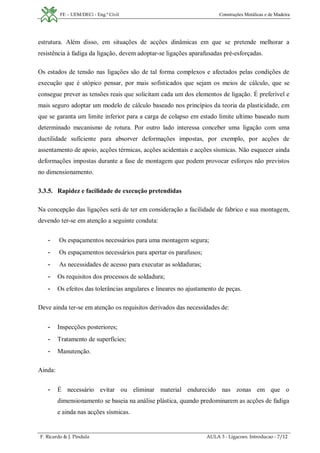 FE – UEM/DECi - Eng.ª Civil Construções Metálicas e de Madeira
F. Ricardo & J. Pindula AULA 3 - Ligacoes. Introducao - 7/12
estrutura. Além disso, em situações de acções dinâmicas em que se pretende melhorar a
resistência à fadiga da ligação, devem adoptar-se ligações aparafusadas pré-esforçadas.
Os estados de tensão nas ligações são de tal forma complexos e afectados pelas condições de
execução que é utópico pensar, por mais sofisticados que sejam os meios de cálculo, que se
consegue prever as tensões reais que solicitam cada um dos elementos de ligação. É preferível e
mais seguro adoptar um modelo de cálculo baseado nos princípios da teoria da plasticidade, em
que se garanta um limite inferior para a carga de colapso em estado limite ultimo baseado num
determinado mecanismo de rotura. Por outro lado interessa conceber uma ligação com uma
ductilidade suficiente para absorver deformações impostas, por exemplo, por acções de
assentamento de apoio, acções térmicas, acções acidentais e acções sísmicas. Não esquecer ainda
deformações impostas durante a fase de montagem que podem provocar esforços não previstos
no dimensionamento.
3.3.5. Rapidez e facilidade de execução pretendidas
Na concepção das ligações será de ter em consideração a facilidade de fabrico e sua montagem,
devendo ter-se em atenção a seguinte conduta:
- Os espaçamentos necessários para uma montagem segura;
- Os espaçamentos necessários para apertar os parafusos;
- As necessidades de acesso para executar as soldaduras;
- Os requisitos dos processos de soldadura;
- Os efeitos das tolerâncias angulares e lineares no ajustamento de peças.
Deve ainda ter-se em atenção os requisitos derivados das necessidades de:
- Inspecções posteriores;
- Tratamento de superfícies;
- Manutenção.
Ainda:
- É necessário evitar ou eliminar material endurecido nas zonas em que o
dimensionamento se baseia na análise plástica, quando predominarem as acções de fadiga
e ainda nas acções sísmicas.
 