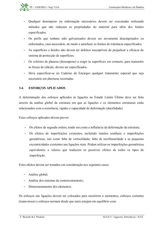 FE – UEM/DECi - Eng.ª Civil Construções Metálicas e de Madeira
F. Ricardo & J. Pindula AULA 3 - Ligacoes. Introducao - 8/12
- Qualquer desempeno ou enformação necessários devem ser executadas utilizando
métodos que não reduzam as propriedades do material para além dos limites
especificados.
- Os perfis que tenham sido galvanizados devem ser novamente desempenados ou
enformados, caso necessário, de modo a satisfazer os limites de tolerância especificados.
- As superfícies e bordos não devem ter defeitos susceptíveis de prejudicar a eficácia do
sistema de protecção de superfícies.
- Os critérios de planeza (desempeno) a exigir às superfícies em contacto, para transmitir
as forças de cálculo, devem ser especificados.
- Deve especificar-se no Caderno de Encargos qualquer tratamento especial que seja
necessário em aberturas recortadas.
3.4. ESFORÇOS APLICADOS
A determinação dos esforços aplicados às ligações no Estado Limite Último deve ser feita
através da análise global da estrutura em que as ligações e os elementos estruturais estão
relacionados com a resistência, rigidez e capacidade de deformação (ductilidade).
Estes esforços aplicados devem prever:
- Os efeitos de segunda ordem, tendo em conta a influência da deformação da estrutura;
- Os efeitos de imperfeições existentes, incluindo tensões residuais e imperfeições
geométricas, tais como falta de verticalidade, falta de rectilinearidade e as pequenas
excentricidades existentes nas ligações reais. Podem utilizar-se imperfeições geométricas
equivalentes a valores que traduzem os possíveis efeitos de todos os tipos de
imperfeição.
Estes efeitos devem ser tomados em consideração nos seguintes casos:
- Análise global;
- Análise dos sistemas de contraventamento;
- Dimensionamento dos elementos.
Os esforços nas ligações devem ser colocados para resistirem a momentos, esforços cortantes
(transversos) e esforços normais desde que estes estejam em equilíbrio com:
 