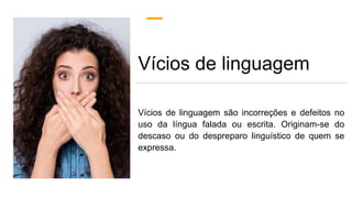 Vícios de linguagem
Vícios de linguagem são incorreções e defeitos no
uso da língua falada ou escrita. Originam-se do
descaso ou do despreparo linguístico de quem se
expressa.
 