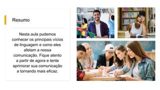 Resumo
Nesta aula pudemos
conhecer os principais vícios
de linguagem e como eles
afetam a nossa
comunicação. Fique atento
a partir de agora e tente
aprimorar sua comunicação
a tornando mais eficaz.
 