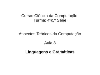 Curso: Ciência da Computação
       Turma: 4º/5º Série


Aspectos Teóricos da Computação

            Aula 3

   Linguagens e Gramáticas
 