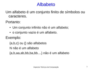Albabeto
Um alfabeto é um conjunto finito de símbolos ou
 caracteres.
Portanto:
  ●   Um conjunto infinito não é um alfabeto;
  ●   o conjunto vazio é um alfabeto.
Exemplo:
  {a,b,c} ou {} são alfabetos
  N não é um alfabeto
  {a,b,aa,ab,bb,ba,bb....} não é um alfabeto



                    Aspectos Teóricos da Computação   3
 