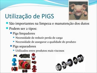 Utilização de PIGS
São importantes na limpeza e manutenção dos dutos
Podem ser 2 tipos:
  Pigs limpadores
     Necessidade de reduzir perda de carga
     Necessidade de assegurar a qualidade do produto

  Pigs separadores
       Utilizados entre produtos mais viscosos
 