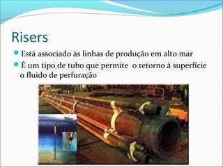 Risers
Está associado às linhas de produção em alto mar
É um tipo de tubo que permite o retorno à superfície
 o fluido de perfuração
 