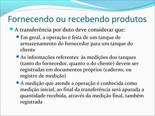 Fornecendo ou recebendo produtos
A transferência por duto deve considerar que:
  Em geral, a operação é feita de um tanque de
   armazenamento do fornecedor para um tanque do
   cliente
  As informações referentes às medições dos tanques
   (tanto do fornecedor, quanto o do cliente) devem ser
   registradas em documentos próprios (caderno, ou
   registro de medição)
  A medição que atende a operação é conhecida como
   medição inicial, ao final da transferência será apurada a
   quantidade recebida, através da medição final, também
   registrada
 