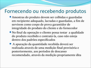 Fornecendo ou recebendo produtos
 Amostras do produto devem ser colhidas e guardadas
  em recipiente adequado, lacradas e guardadas, a fim de
  servirem como corpo de prova garantidor de
  integridade do produto do cliente e do fornecedor
 No final da operação o cliente possa testar a qualidade
  do produto recebido e contratá-la, caso não esteja
  dentro dos padrões especificados
  A apuração da quantidade recebida deverá ser
  realizada através de uma medição final provisória e
  posteriormente, aos períodos de descanso
  recomendado, através da medição propriamente dita
 