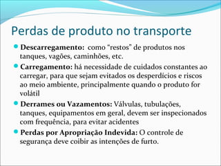 Perdas de produto no transporte
Descarregamento: como “restos” de produtos nos
 tanques, vagões, caminhões, etc.
Carregamento: há necessidade de cuidados constantes ao
 carregar, para que sejam evitados os desperdícios e riscos
 ao meio ambiente, principalmente quando o produto for
 volátil
Derrames ou Vazamentos: Válvulas, tubulações,
 tanques, equipamentos em geral, devem ser inspecionados
 com frequência, para evitar acidentes
Perdas por Apropriação Indevida: O controle de
 segurança deve coibir as intenções de furto.
 