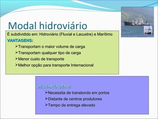 É subdividido em: Hidroviário (Fluvial e Lacustre) e Marítimo
VANTAGENS:
   Transportam o maior volume de carga
    Transportam qualquer tipo de carga
    Menor custo de transporte
    Melhor opção para transporte Internacional




                 DESVANTAGENS:
                    Necessita de transbordo em portos
                     Distante de centros produtores
                     Tempo de entrega elevado
 