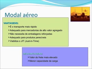 VANTAGENS:
   É o transporte mais rápido
    Adequado para mercadorias de alto valor agregado
    Não necessita de embalagens reforçadas
    Adequado para produtos perecíveis
    Viabiliza o JIT (Just-in-Time)




                  DESVANTAGENS:
                     Valor do frete mais elevado
                       Menor capacidade de carga
 