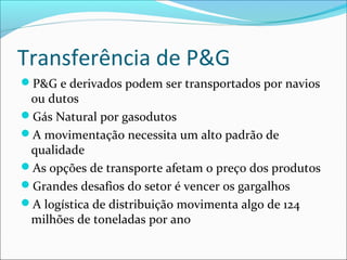 Transferência de P&G
P&G e derivados podem ser transportados por navios
 ou dutos
Gás Natural por gasodutos
A movimentação necessita um alto padrão de
 qualidade
As opções de transporte afetam o preço dos produtos
Grandes desafios do setor é vencer os gargalhos
A logística de distribuição movimenta algo de 124
 milhões de toneladas por ano
 