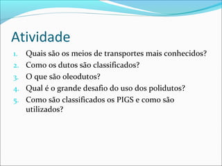 Atividade
1.   Quais são os meios de transportes mais conhecidos?
2.   Como os dutos são classificados?
3.   O que são oleodutos?
4.   Qual é o grande desafio do uso dos polidutos?
5.   Como são classificados os PIGS e como são
     utilizados?
 