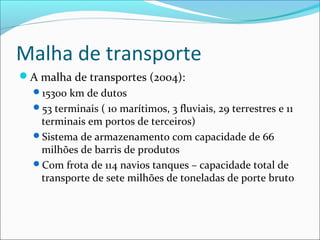 Malha de transporte
A malha de transportes (2004):
  15300 km de dutos
  53 terminais ( 10 marítimos, 3 fluviais, 29 terrestres e 11
   terminais em portos de terceiros)
  Sistema de armazenamento com capacidade de 66
   milhões de barris de produtos
  Com frota de 114 navios tanques – capacidade total de
   transporte de sete milhões de toneladas de porte bruto
 