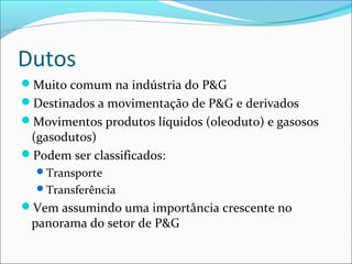 Dutos
Muito comum na indústria do P&G
Destinados a movimentação de P&G e derivados
Movimentos produtos líquidos (oleoduto) e gasosos
 (gasodutos)
Podem ser classificados:
  Transporte
  Transferência
Vem assumindo uma importância crescente no
 panorama do setor de P&G
 