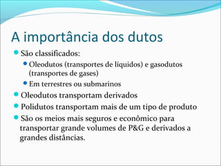 A importância dos dutos
São classificados:
  Oleodutos (transportes de líquidos) e gasodutos
   (transportes de gases)
  Em terrestres ou submarinos
Oleodutos transportam derivados
Polidutos transportam mais de um tipo de produto
São os meios mais seguros e econômico para
 transportar grande volumes de P&G e derivados a
 grandes distâncias.
 