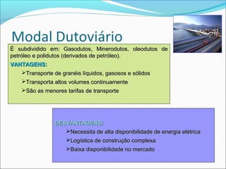 É subdividido em: Gasodutos, Minerodutos, oleodutos de
petróleo e polidutos (derivados de petróleo).
VANTAGENS:
   Transporte de granéis líquidos, gasosos e sólidos
    Transporta altos volumes continuamente
    São as menores tarifas de transporte




                DESVANTAGENS:
                   Necessita de alta disponibilidade de energia elétrica
                     Logística de construção complexa
                     Baixa disponibilidade no mercado
 