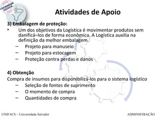 Atividades de Apoio
   3) Embalagem de proteção:
   •    Um dos objetivos da Logística é movimentar produtos sem
        danificá–los de forma econômica. A Logística auxilia na
        definição da melhor embalagem.
       – Projeto para manuseio
       – Projeto para estocagem
       – Proteção contra perdas e danos

   4) Obtenção
   Compra de insumos para disponibilizá-los para o sistema logístico
       – Seleção de fontes de suprimento
       – O momento de compra
       – Quantidades de compra


UNIFACS – Universidade Salvador                           ADMINISTRAÇÃO
 