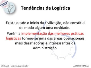 Tendências da Logística

     Existe desde o inicio da civilização, não constitui
              de modo algum uma novidade.
      Porém a implementação das melhores práticas
     logísticas tornou-se uma das áreas operacionais
           mais desafiadoras e interessantes da
                      Administração.



UNIFACS – Universidade Salvador                 ADMINISTRAÇÃO
 