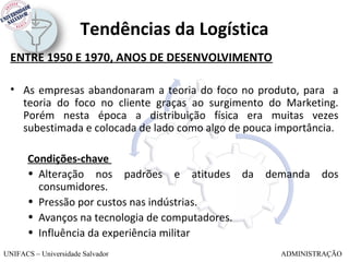 Tendências da Logística
 ENTRE 1950 E 1970, ANOS DE DESENVOLVIMENTO

 • As empresas abandonaram a teoria do foco no produto, para a
   teoria do foco no cliente graças ao surgimento do Marketing.
   Porém nesta época a distribuição física era muitas vezes
   subestimada e colocada de lado como algo de pouca importância.

       Condições-chave
       • Alteração nos padrões e atitudes da      demanda    dos
         consumidores.
       • Pressão por custos nas indústrias.
       • Avanços na tecnologia de computadores.
       • Influência da experiência militar
UNIFACS – Universidade Salvador                      ADMINISTRAÇÃO
 