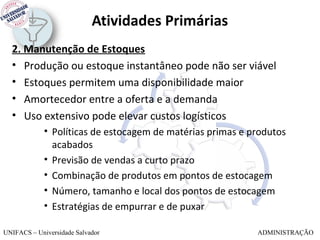 Atividades Primárias
  2. Manutenção de Estoques
  • Produção ou estoque instantâneo pode não ser viável
  • Estoques permitem uma disponibilidade maior
  • Amortecedor entre a oferta e a demanda
  • Uso extensivo pode elevar custos logísticos
             • Políticas de estocagem de matérias primas e produtos
               acabados
             • Previsão de vendas a curto prazo
             • Combinação de produtos em pontos de estocagem
             • Número, tamanho e local dos pontos de estocagem
             • Estratégias de empurrar e de puxar

UNIFACS – Universidade Salvador                             ADMINISTRAÇÃO
 