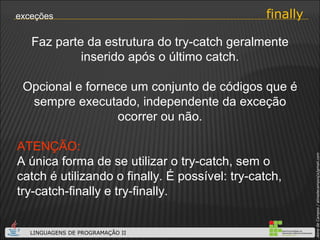 finally exceções Faz parte da estrutura do try-catch geralmente inserido após o último catch. Opcional e fornece um conjunto de códigos que é sempre executado, independente da exceção ocorrer ou não. ATENÇÃO:   A única forma de se utilizar o try-catch, sem o catch é utilizando o finally. É possível: try-catch, try-catch-finally e try-finally. 