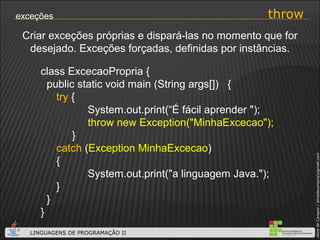 throw exceções Criar exceções próprias e dispará-las no momento que for desejado. Exceções forçadas, definidas por instâncias. class ExcecaoPropria { public static void main (String args[])  { try  { System.out.print(“É fácil aprender "); throw new Exception("MinhaExcecao");     } catch  ( Exception MinhaExcecao ) { System.out.print("a linguagem Java."); } } } 