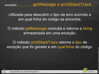 getMessage e printStackTrace exceções Utilizada para descobrir o tipo de erro ocorrido e em qual linha do código se encontra. O método  getMessage  consulta e retorna a  string  armazenada em uma exceção. O método  printStackTrace  retorna o  tipo  de exceção que foi gerado e em  qual linha  do código. 