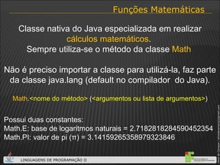 Funções Matemáticas Classe nativa do Java especializada em realizar  cálculos matemáticos .  Sempre utiliza-se o método da classe  Math  Não é preciso importar a classe para utilizá-la, faz parte da classe java.lang (default no compilador  do Java). Math . <nome do método>  ( <argumentos ou lista de argumentos> ) Possui duas constantes: Math.E: base de logaritmos naturais = 2.7182818284590452354 Math.PI: valor de pi ( π ) = 3.14159265358979323846 