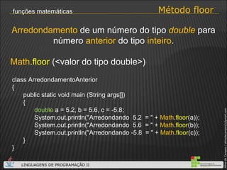 Método floor funções matemáticas Math . floor  (<valor do tipo double>) Arredondamento  de um número do tipo  double  para número  anterior  do tipo  inteiro . class ArredondamentoAnterior { public static void main (String args[]) { double  a = 5.2, b = 5.6, c = -5.8; System.out.println("Arredondando  5.2  = " +  Math . floor (a)); System.out.println("Arredondando  5.6  = " +  Math . floor (b)); System.out.println("Arredondando -5.8  = " +  Math . floor (c)); } } 