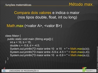 Método max funções matemáticas Math . max  (<valor A>, <valor B>) Compara dois valores  e indica o maior  (nos tipos double, float, int ou long) class Maior { public static void main (String args[]) { int a = 10, b = 15; double c = -5.9, d = -4.5; System.out.println("O maior entre 10  e 15  = " +  Math . max (a,b)); System.out.println("O maior entre -5.9 e -4.5 = " +  Math . max (c,d)); System.out.println("O maior entre 10  e -5.9 = " +  Math . max (a,c)); } } 