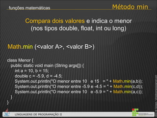 Método min funções matemáticas Math . min  (<valor A>, <valor B>) Compara dois valores  e indica o menor (nos tipos double, float, int ou long) class Menor { public static void main (String args[]) { int a = 10, b = 15; double c = -5.9, d = -4.5; System.out.println("O menor entre 10  e 15  = " +  Math . min (a,b)); System.out.println("O menor entre -5.9 e -4.5 = " +  Math . min (c,d)); System.out.println("O menor entre 10  e -5.9 = " +  Math . min (a,c));  } } 