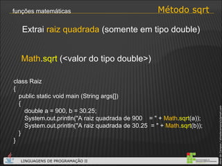 Método sqrt funções matemáticas Math . sqrt  (<valor do tipo double>) Extrai  raiz quadrada  (somente em tipo double) class Raiz { public static void main (String args[]) { double a = 900, b = 30.25; System.out.println("A raiz quadrada de 900  = " +  Math . sqrt (a)); System.out.println("A raiz quadrada de 30.25  = " +  Math . sqrt (b));  } } 