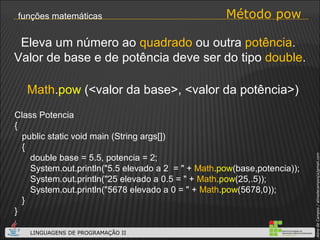 Método pow funções matemáticas Math . pow  (<valor da base>, <valor da potência>) Eleva um número ao  quadrado  ou outra  potência .  Valor de base e de potência deve ser do tipo  double . Class Potencia { public static void main (String args[]) { double base = 5.5, potencia = 2; System.out.println("5.5 elevado a 2  = " +  Math . pow (base,potencia)); System.out.println("25 elevado a 0.5 = " +  Math . pow (25,.5)); System.out.println("5678 elevado a 0 = " +  Math . pow (5678,0)); } } 
