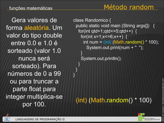 Método random funções matemáticas (int)  ( Math . random () * 100) Gera valores de forma  aleatória . Um valor do tipo double entre 0.0 e 1.0 é sorteado (valor 1.0 nunca será sorteado). Para números de 0 a 99 ou para truncar a parte float para integer multiplica-se por 100. class Randomico { public static void main (String args[])  { for(int qtd=1;qtd<=5;qtd++)  { for(int x=1;x<=6;x++)  { int num =  (int)  ( Math . random()  * 100);   System.out.print(num + "  "); } System.out.println();  } } } 