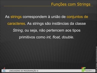 Funções com Strings As  strings  correspondem à união de  conjuntos de caracteres . As strings são instâncias da classe  String , ou seja, não pertencem aos tipos primitivos como  int, float, double . 