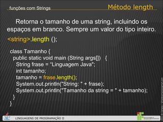 Método length funções com Strings <string> . length  (); Retorna o tamanho de uma string, incluindo os espaços em branco. Sempre um valor do tipo inteiro. class Tamanho { public static void main (String args[])  { String frase = “Linguagem Java"; int tamanho; tamanho =  frase . length() ; System.out.println("String: " + frase); System.out.println("Tamanho da string = " + tamanho); } } 