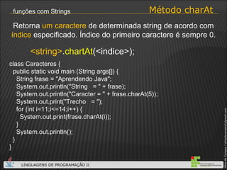 Método charAt funções com Strings <string> . chartAt (<indice>); Retorna  um caractere  de determinada string de acordo com  índice  especificado. Índice do primeiro caractere é sempre 0. class Caracteres { public static void main (String args[]) { String frase = "Aprendendo Java"; System.out.println("String  = " + frase); System.out.println("Caracter = " + frase.charAt(5)); System.out.print("Trecho  = "); for (int i=11;i<=14;i++) { System.out.print(frase.charAt(i)); } System.out.println();  } } 
