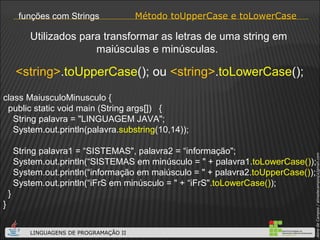Método toUpperCase e toLowerCase funções com Strings <string> . toUpperCase (); ou  <string> . toLowerCase (); Utilizados para transformar as letras de uma string em maiúsculas e minúsculas.  class MaiusculoMinusculo { public static void main (String args[])  { String palavra = "LINGUAGEM JAVA"; System.out.println(palavra. substring (10,14)); String palavra1 = “SISTEMAS", palavra2 = “informação"; System.out.println(“SISTEMAS em minúsculo = " + palavra1. toLowerCase() ); System.out.println(“informação em maiúsculo = " + palavra2. toUpperCase() ); System.out.println(“iFrS em minúsculo = " + “iFrS". toLowerCase() ); } } 