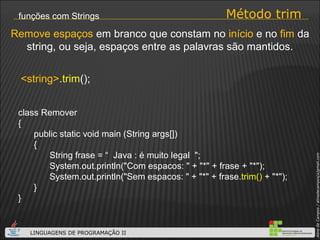 Método trim funções com Strings class Remover { public static void main (String args[]) { String frase = “  Java : é muito legal  "; System.out.println("Com espacos: " + "*" + frase + "*"); System.out.println("Sem espacos: " + "*" + frase. trim()  + "*"); } } <string> . trim (); Remove espaços  em branco que constam no  início  e no  fim  da string, ou seja, espaços entre as palavras são mantidos. 