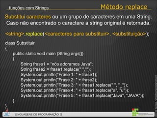Método replace funções com Strings class Substituir { public static void main (String args[]) { String frase1 = “nós adoramos Java"; String frase2 = frase1.replace(" ",""); System.out.println("Frase 1: " + frase1); System.out.println("Frase 2: " + frase2); System.out.println("Frase 3: " + frase1.replace(" ", "_"));  System.out.println("Frase 4: " + frase1.replace("a", "u")); System.out.println("Frase 5: " + frase1.replace(“Java", “JAVA")); } } <string> . replace ( <caracteres para substituir>, <substituição> ); Substitui   caracteres  ou um grupo de caracteres em uma String. Caso não encontrado o caractere a string original é retornada. 