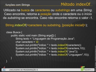 Método indexOf funções com Strings class Busca { public static void main (String args[]) { String texto = “Linguagem de Programação Java"; char caractere =  'a' ;  System.out.println("indice: " + texto. indexOf (caractere)); System.out.println("indice: " + texto. indexOf (caractere,10)); System.out.println("indice: " + texto. indexOf (“Java")); System.out.println("indice: " + texto. indexOf (“Linguagem",15)); } } String . indexOf ( <caractere ou substring, [posição inicial]> ); Utilizado na  busca  de  caracteres  ou  substrings  em uma  String . Caso encontre, retorna a  posição  onde o caractere ou o início da  substring  se encontra. Caso não encontre retorna o valor -1. 