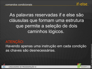 As palavras reservadas if e else são cláusulas que formam uma estrutura que permite a seleção de dois caminhos lógicos.  ATENÇÃO: Havendo apenas uma instrução em cada condição as chaves são desnecessárias. if-else comandos condicionais 