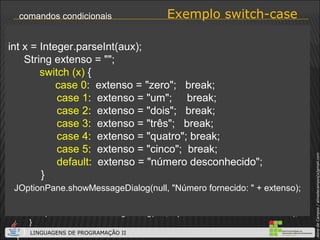 Exemplo switch-case comandos condicionais import javax.swing.*; class SwicthCase { public static void main (String args[]) { String aux = JOptionPane.showInputDialog(null, “Número inteiro entre 0 e 5:"); if (aux != null) { try {   int x = Integer.parseInt(aux);   String extenso = ""; switch (x) {   case 0:  extenso = "zero";  break;   case 1:  extenso = "um";  break;   case 2:  extenso = "dois";  break;   case 3:  extenso = "três";  break;   case 4:  extenso = "quatro"; break;    case 5:  extenso = "cinco";  break;   default:  extenso = "número desconhecido";   } JOptionPane.showMessageDialog(null, "Número fornecido: " + extenso); }  catch(NumberFormatException erro) { JOptionPane.showMessageDialog(null, “Apenas valores numéricos inteiros!“); } } } } int x = Integer.parseInt(aux); String extenso = ""; switch (x)  {   case 0 :  extenso = "zero";  break;   case 1 :  extenso = "um";  break;   case 2 :  extenso = "dois";  break;   case 3 :  extenso = "três";  break;   case 4 :  extenso = "quatro"; break;    case 5 :  extenso = "cinco";  break;   default :  extenso = "número desconhecido"; } JOptionPane.showMessageDialog(null, "Número fornecido: " + extenso); 