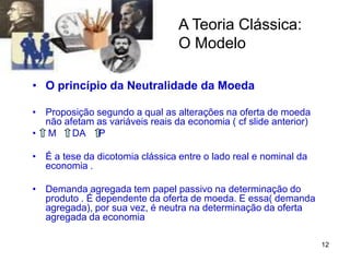 12
A Teoria Clássica:
O Modelo
• O princípio da Neutralidade da Moeda
• Proposição segundo a qual as alterações na oferta de moeda
não afetam as variáveis reais da economia ( cf slide anterior)
• M DA P
• É a tese da dicotomia clássica entre o lado real e nominal da
economia .
• Demanda agregada tem papel passivo na determinação do
produto . É dependente da oferta de moeda. E essa( demanda
agregada), por sua vez, é neutra na determinação da oferta
agregada da economia
 