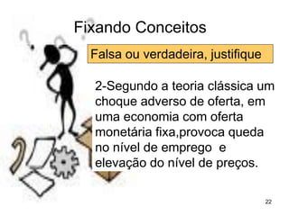 22
Fixando Conceitos
Falsa ou verdadeira, justifique
2-Segundo a teoria clássica um
choque adverso de oferta, em
uma economia com oferta
monetária fixa,provoca queda
no nível de emprego e
elevação do nível de preços.
 